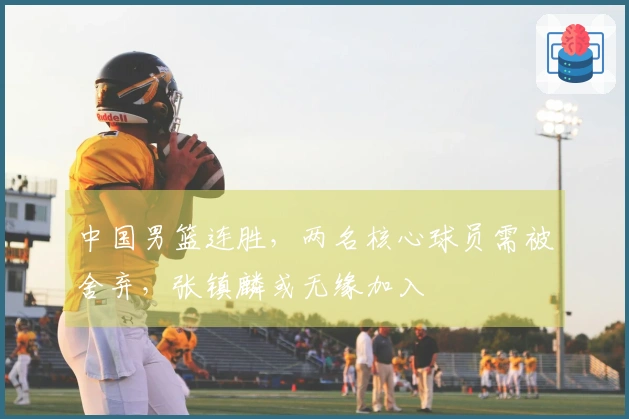 中国男篮连胜，两名核心球员需被舍弃，张镇麟或无缘加入
