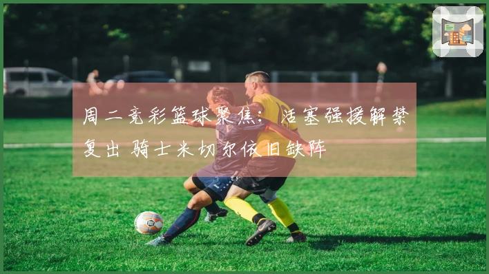 周二竞彩篮球聚焦：活塞强援解禁复出 骑士米切尔依旧缺阵