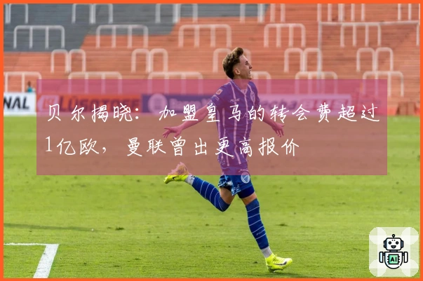 贝尔揭晓：加盟皇马的转会费超过1亿欧，曼联曾出更高报价