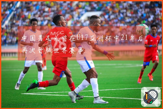中国男足或将在U17亚洲杯中21年后再次晋级世界赛事