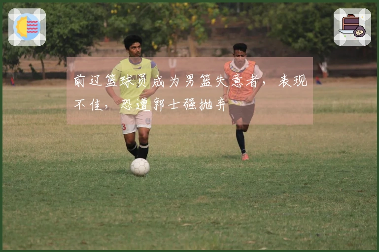 前辽篮球员成为男篮失意者，表现不佳，恐遭郭士强抛弃