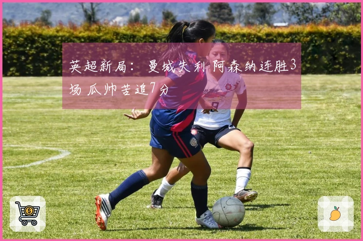 英超新局：曼城失利 阿森纳连胜3场 瓜帅苦追7分