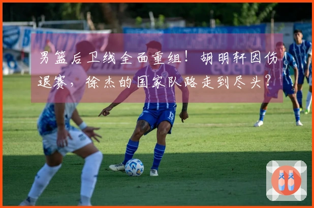 男篮后卫线全面重组！胡明轩因伤退赛，徐杰的国家队路走到尽头？
