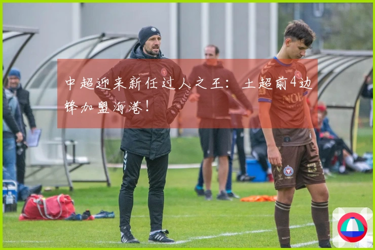 中超迎来新任过人之王：土超前4边锋加盟海港！
