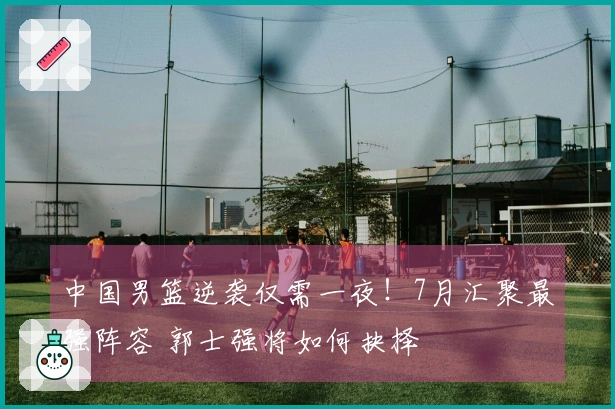 中国男篮逆袭仅需一夜！7月汇聚最强阵容 郭士强将如何抉择