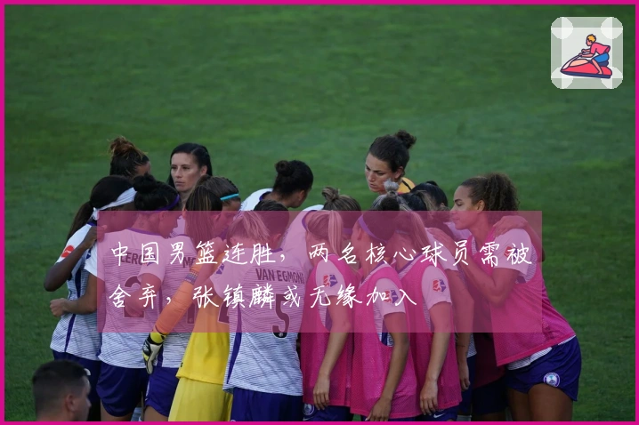 中国男篮连胜，两名核心球员需被舍弃，张镇麟或无缘加入