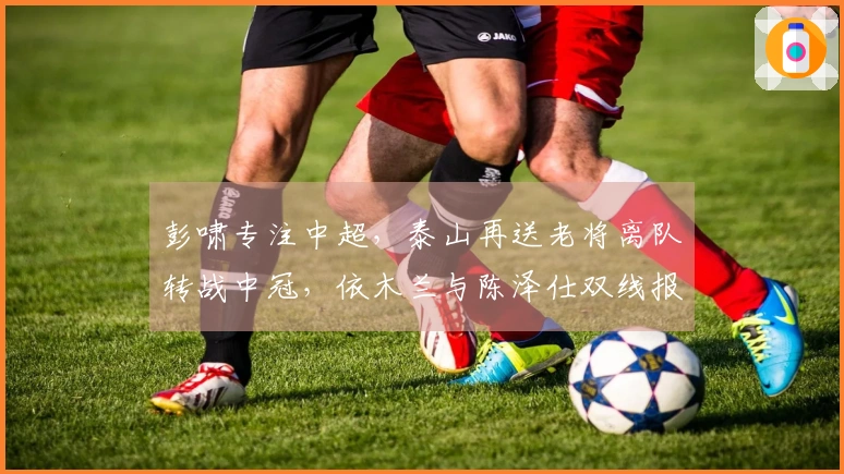 彭啸专注中超，泰山再送老将离队转战中冠，依木兰与陈泽仕双线报名。