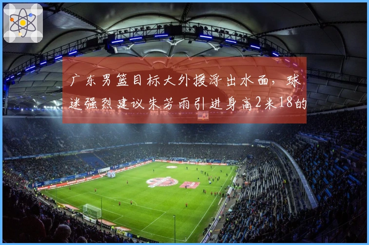 广东男篮目标大外援浮出水面，球迷强烈建议朱芳雨引进身高2米18的锋线球员，场均贡献20分11篮板