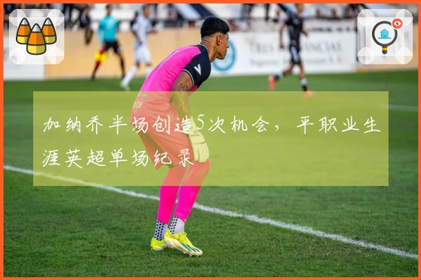 加纳乔半场创造5次机会，平职业生涯英超单场纪录