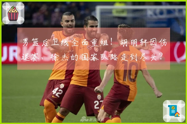 男篮后卫线全面重组！胡明轩因伤退赛，徐杰的国家队路走到尽头？