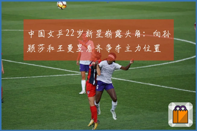 中国女乒22岁新星崭露头角：向孙颖莎和王曼昱看齐争夺主力位置