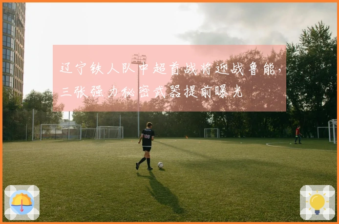 辽宁铁人队中超首战将迎战鲁能，三张强力秘密武器提前曝光