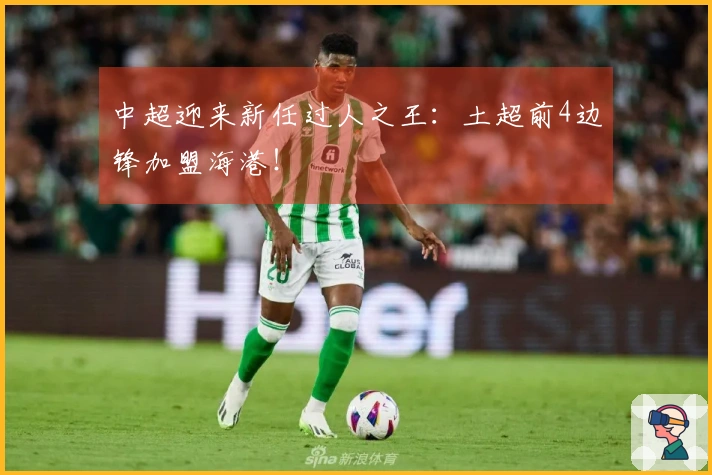 中超迎来新任过人之王：土超前4边锋加盟海港！