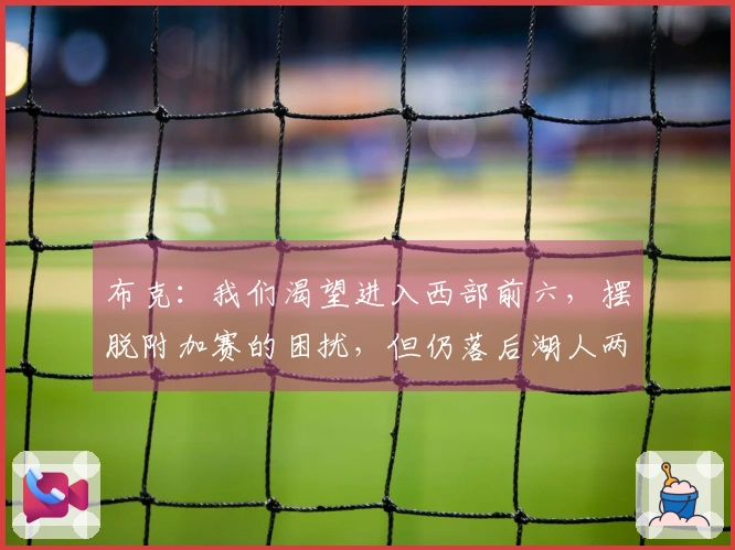 布克：我们渴望进入西部前六，摆脱附加赛的困扰，但仍落后湖人两场胜利！