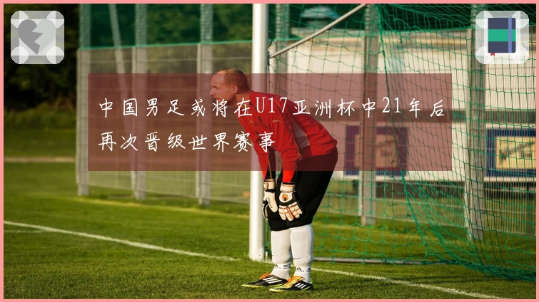 中国男足或将在U17亚洲杯中21年后再次晋级世界赛事