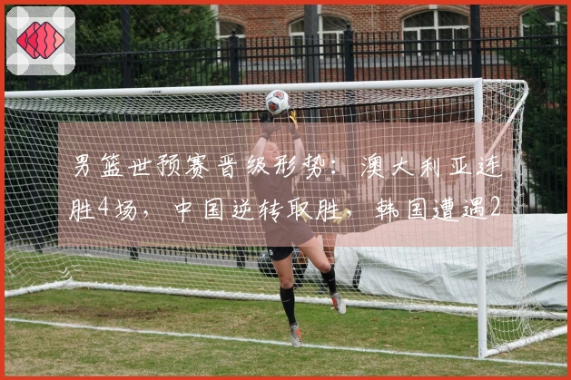 男篮世预赛晋级形势：澳大利亚连胜4场，中国逆转取胜，韩国遭遇2连败