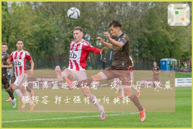 中国男篮逆袭仅需一夜！7月汇聚最强阵容 郭士强将如何抉择